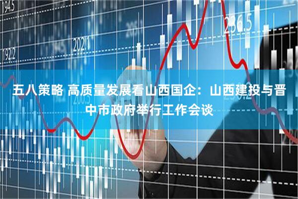 五八策略 高质量发展看山西国企：山西建投与晋中市政府举行工作会谈