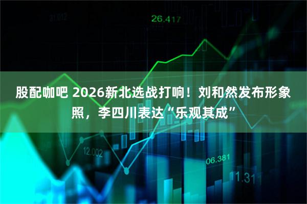 股配咖吧 2026新北选战打响！刘和然发布形象照，李四川表达“乐观其成”
