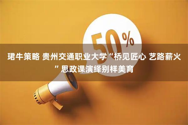 珺牛策略 贵州交通职业大学“桥见匠心 艺路薪火”思政课演绎别样美育