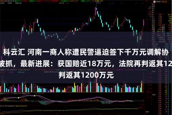 科云汇 河南一商人称遭民警逼迫签下千万元调解协议后又被抓，最新进展：获国赔近18万元，法院再判返其1200万元
