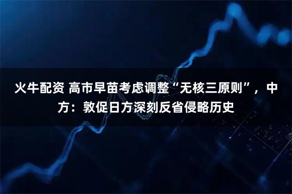 火牛配资 高市早苗考虑调整“无核三原则”，中方：敦促日方深刻反省侵略历史