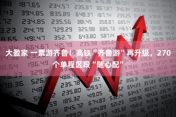 大盈家 一票游齐鲁！高铁“齐鲁游”再升级，270个单程区段“随心配”