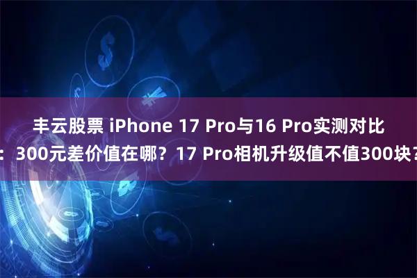 丰云股票 iPhone 17 Pro与16 Pro实测对比：300元差价值在哪？17 Pro相机升级值不值300块？
