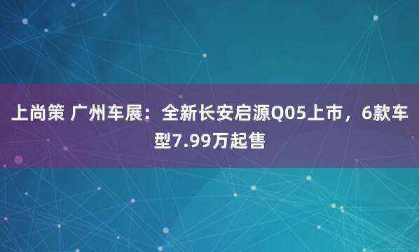 上尚策 广州车展：全新长安启源Q05上市，6款车型7.99万起售
