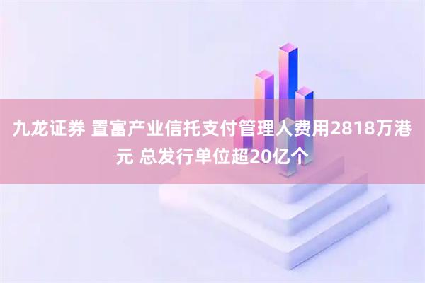 九龙证券 置富产业信托支付管理人费用2818万港元 总发行单位超20亿个