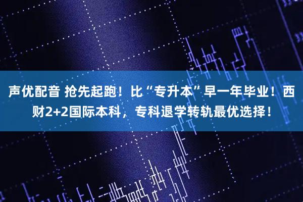 声优配音 抢先起跑！比“专升本”早一年毕业！西财2+2国际本科，专科退学转轨最优选择！