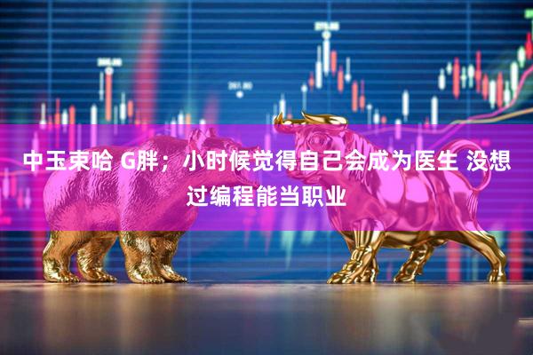 中玉束哈 G胖；小时候觉得自己会成为医生 没想过编程能当职业