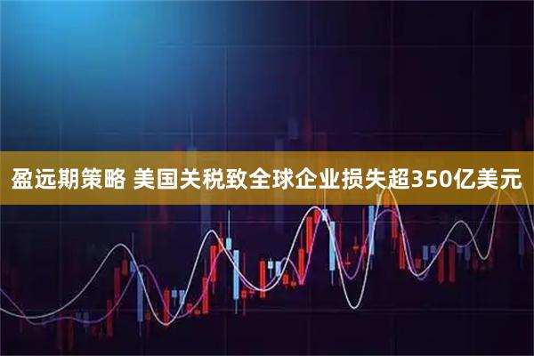盈远期策略 美国关税致全球企业损失超350亿美元