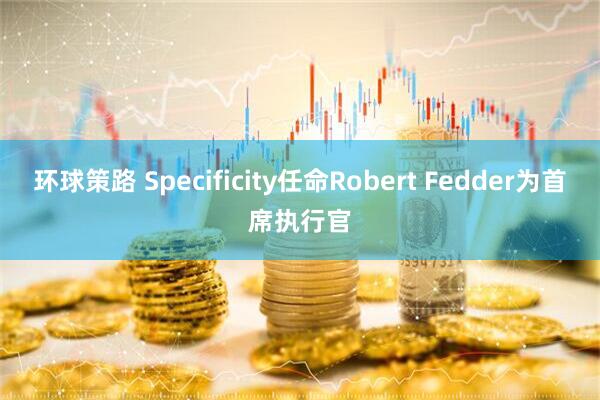 环球策路 Specificity任命Robert Fedder为首席执行官