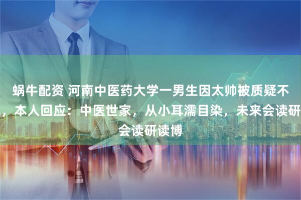 蜗牛配资 河南中医药大学一男生因太帅被质疑不专业，本人回应：中医世家，从小耳濡目染，未来会读研读博