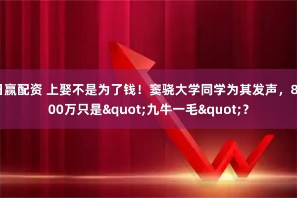 日赢配资 上娶不是为了钱！窦骁大学同学为其发声，8000万只是"九牛一毛"？