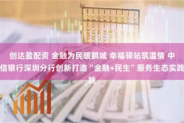 创达盈配资 金融为民暖鹏城 幸福驿站筑温情 中信银行深圳分行创新打造“金融+民生”服务生态实践