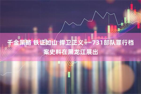 千金策略 铁证如山 捍卫正义——731部队罪行档案史料在黑龙江展出
