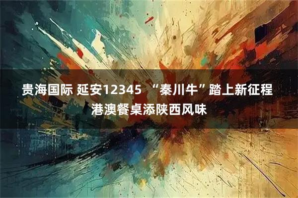贵海国际 延安12345  “秦川牛”踏上新征程 港澳餐桌添陕西风味