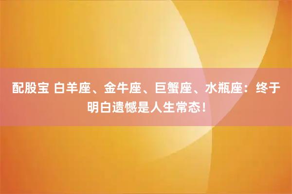 配股宝 白羊座、金牛座、巨蟹座、水瓶座：终于明白遗憾是人生常态！