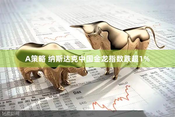 A策略 纳斯达克中国金龙指数跌超1%