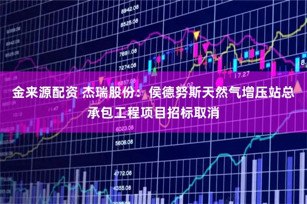 金来源配资 杰瑞股份：侯德努斯天然气增压站总承包工程项目招标取消