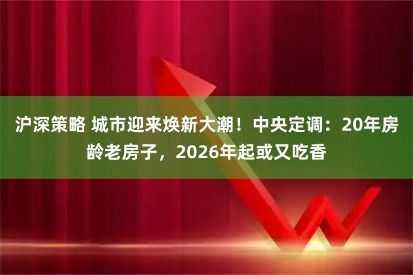 沪深策略 城市迎来焕新大潮！中央定调：20年房龄老房子，2026年起或又吃香