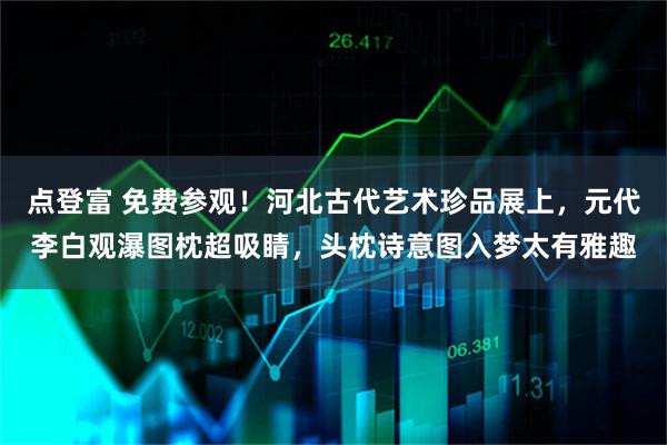 点登富 免费参观！河北古代艺术珍品展上，元代李白观瀑图枕超吸睛，头枕诗意图入梦太有雅趣