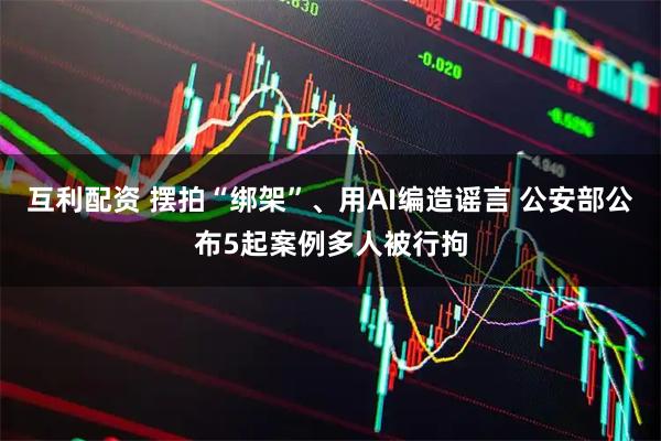 互利配资 摆拍“绑架”、用AI编造谣言 公安部公布5起案例多人被行拘