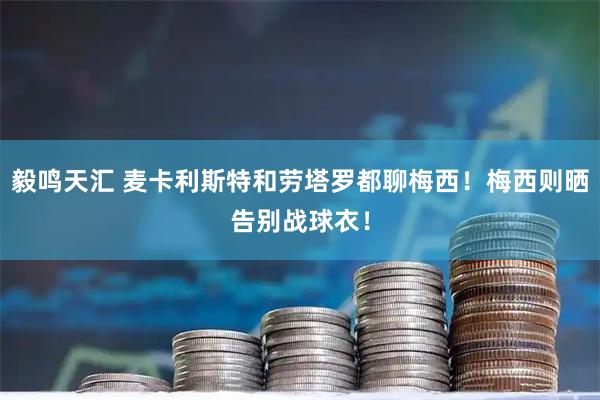 毅鸣天汇 麦卡利斯特和劳塔罗都聊梅西！梅西则晒告别战球衣！